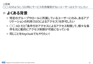 Copyright（C） Nomura Research Institute, Ltd. All rights reserved. 38
上級編
○○ ADのように、SSO時にサービス利用権限がないユーザーはエラーとしたい
 よくある背景
 特定のグループやロールに所属しているユーザーにのみ、あるアプ
リケーションの利用（SSOによるアクセス）を許可したい
 ○○ AD だと「条件付きアクセスによるアクセス制御」で、様々な条
件を元に動的にアクセス制御が可能になっている
 同じことをKeycloakでもやりたい！
 