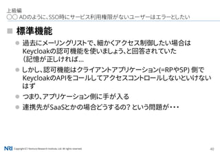 Copyright（C） Nomura Research Institute, Ltd. All rights reserved. 40
上級編
○○ ADのように、SSO時にサービス利用権限がないユーザーはエラーとしたい
 標準機能
 過去にメーリングリストで、細かくアクセス制御したい場合は
Keycloakの認可機能を使いましょう、と回答されていた
（記憶が正しければ...
 しかし、認可機能はクライアントアプリケーション(=RPやSP) 側で
KeycloakのAPIをコールしてアクセスコントロールしないといけない
はず
 つまり、アプリケーション側に手が入る
 連携先がSaaSとかの場合どうするの？ という問題が・・・
 