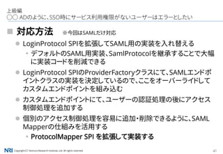 Copyright（C） Nomura Research Institute, Ltd. All rights reserved. 41
上級編
○○ ADのように、SSO時にサービス利用権限がないユーザーはエラーとしたい
 対応方法 ※今回はSAMLだけ対応
 LoginProtocol SPIを拡張してSAML用の実装を入れ替える
▪デフォルトのSAML用実装、SamlProtocolを継承することで大幅
に実装コードを削減できる
 LoginProtocol SPIのProviderFactoryクラスにて、SAMLエンドポ
イントクラスの実装を決定しているので、ここをオーバーライドして
カスタムエンドポイントを組み込む
 カスタムエンドポイントにて、ユーザーの認証処理の後にアクセス
制御処理を追加する
 個別のアクセス制御処理を容易に追加・削除できるように、SAML
Mapperの仕組みを活用する
▪ProtocolMapper SPI を拡張して実装する
 