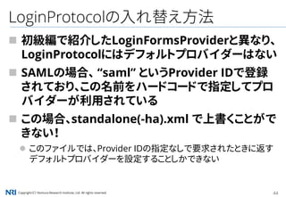 Copyright（C） Nomura Research Institute, Ltd. All rights reserved. 44
LoginProtocolの入れ替え方法
 初級編で紹介したLoginFormsProviderと異なり、
LoginProtocolにはデフォルトプロバイダーはない
 SAMLの場合、 “saml” というProvider IDで登録
されており、この名前をハードコードで指定してプロ
バイダーが利用されている
 この場合、standalone(-ha).xml で上書くことがで
きない！
 このファイルでは、Provider IDの指定なしで要求されたときに返す
デフォルトプロバイダーを設定することしかできない
 