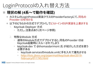 Copyright（C） Nomura Research Institute, Ltd. All rights reserved. 45
LoginProtocolの入れ替え方法
 現状の解 (4系～で動作を確認)
 カスタムのLoginProtocol実装クラスのProviderFactoryにて、同名の
Provider IDを付ける
 以下のどちらかの方式でデプロイしてビルトインのSPI実装を上書きする
1. Keycloak Deployer 方式
▪ ただし、注意点あり (次ページ参照)
2. 特殊なModule 方式
▪ 通常のModule方式でデプロイすると、同名のProvider IDは
Keycloak起動時にスルーされてしまう
▪ keycloak-dev で @thomasdarimont 氏 が紹介した方式を使う
必要がある
▪ keycloak-servicesのmodule.xmlに手を入れて優先させる
▪ http://lists.jboss.org/pipermail/keycloak-dev/2019-
February/011745.html
 