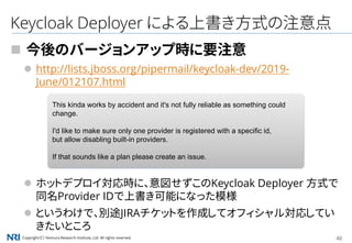 Copyright（C） Nomura Research Institute, Ltd. All rights reserved. 46
Keycloak Deployer による上書き方式の注意点
 今後のバージョンアップ時に要注意
 http://lists.jboss.org/pipermail/keycloak-dev/2019-
June/012107.html
 ホットデプロイ対応時に、意図せずこのKeycloak Deployer 方式で
同名Provider IDで上書き可能になった模様
 というわけで、別途JIRAチケットを作成してオフィシャル対応してい
きたいところ
This kinda works by accident and it's not fully reliable as something could
change.
I'd like to make sure only one provider is registered with a specific id,
but allow disabling built-in providers.
If that sounds like a plan please create an issue.
 