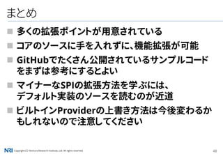 Copyright（C） Nomura Research Institute, Ltd. All rights reserved. 48
まとめ
 多くの拡張ポイントが用意されている
 コアのソースに手を入れずに、機能拡張が可能
 GitHubでたくさん公開されているサンプルコード
をまずは参考にするとよい
 マイナーなSPIの拡張方法を学ぶには、
デフォルト実装のソースを読むのが近道
 ビルトインProviderの上書き方法は今後変わるか
もしれないので注意してください
 