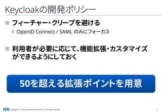 Copyright（C） Nomura Research Institute, Ltd. All rights reserved. 4
Keycloakの開発ポリシー
 フィーチャー・クリープを避ける
 OpenID Connect / SAML のみにフォーカス
 利用者が必要に応じて、機能拡張・カスタマイズ
ができるようにしておく
50を超える拡張ポイントを用意
 