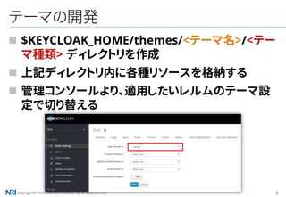 Copyright（C） Nomura Research Institute, Ltd. All rights reserved. 8
テーマの開発
 $KEYCLOAK_HOME/themes/<テーマ名>/<テー
マ種類> ディレクトリを作成
 上記ディレクトリ内に各種リソースを格納する
 管理コンソールより、適用したいレルムのテーマ設
定で切り替える
 