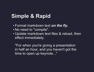 Simple & Rapid
• Format markdown text on the fly.
• No need to "compile".
• Update markdown text files & reload, then
effect immediately.
"For when you're giving a presentation
in half an hour, and you haven't got the
time to open up keynote..."

 
