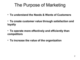 The Purpose of Marketing
• To understand the Needs & Wants of Customers
• To create customer value through satisfaction and
loyalty
• To operate more effectively and efficiently than
competitors
• To increase the value of the organization
2
 