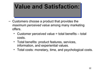 Value and Satisfaction:Value and Satisfaction:
– Customers choose a product that provides the
maximum perceived value among many marketing
offers.
• Customer perceived value = total benefits – total
costs.
• Total benefits: product features, services,
information, and experiential values.
• Total costs: monetary, time, and psychological costs.
22
 