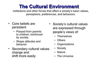 The Cultural EnvironmentThe Cultural Environment
institutions and other forces that affect a society’s basic values,
perceptions, preferences, and behaviors.
• Core beliefs are
persistent
– Passed from parents
to children; reinforced
by society
– Shape attitudes and
behavior
• Secondary cultural values
change and
shift more easily
• Society’s cultural values
are expressed through
people’s views of:
– Themselves
– Others
– Organizations
– Society
– Nature
– The Universe
 