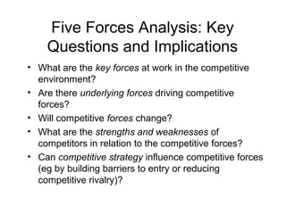 Five Forces Analysis: Key
Questions and Implications
• What are the key forces at work in the competitive
environment?
• Are there underlying forces driving competitive
forces?
• Will competitive forces change?
• What are the strengths and weaknesses of
competitors in relation to the competitive forces?
• Can competitive strategy influence competitive forces
(eg by building barriers to entry or reducing
competitive rivalry)?
 