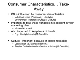 Consumer Characteristics… Take-
Away
• CB is influenced by consumer characteristics
– Individual chars (Personality, Lifestyle)
– Environment (Reference Groups, Culture)
• Important to take these variables into account in your
marketing plan
– introvert/extrovert:
• Also important to keep track of trends…
– E.g., lifestyle trends (McDonald’s)
• Culture: Important because of global marketing
– Localization vs. Standardization??
– Flexible Globalization is often the solution (McDonald’s)
 