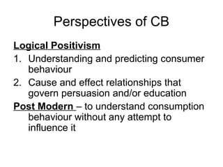 Perspectives of CB
Logical Positivism
1. Understanding and predicting consumer
behaviour
2. Cause and effect relationships that
govern persuasion and/or education
Post Modern – to understand consumption
behaviour without any attempt to
influence it
 