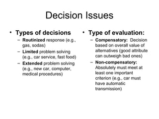 Decision Issues
• Types of decisions
– Routinized response (e.g.,
gas, sodas)
– Limited problem solving
(e.g., car service, fast food)
– Extended problem solving
(e.g., new car, computer,
medical procedures)
• Type of evaluation:
– Compensatory: Decision
based on overall value of
alternatives (good attribute
can outweigh bad ones)
– Non-compensatory:
Absolutely must meet at
least one important
criterion (e.g., car must
have automatic
transmission)
 