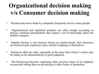 Organizational decision making
v/s Consumer decision making
• Purchase decisions made by companies frequently involve many people
• Organizational and industrial products are often bought according to
precise, technical specifications that require a lot of knowledge about the
product category.
• Impulse buying is rare because buyers are professionals, their decisions
are based on past experience and a careful weighing of alternatives.
• Decisions often are risky, especially in the sense that a buyer´s career may
be riding on his demonstration of good judgment.
• The business-to-business marketing often involves more of an emphasis
on personal selling than on advertising or other forms of promotion.
 