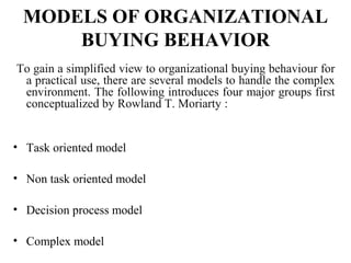 MODELS OF ORGANIZATIONAL
BUYING BEHAVIOR
To gain a simplified view to organizational buying behaviour for
a practical use, there are several models to handle the complex
environment. The following introduces four major groups first
conceptualized by Rowland T. Moriarty :
• Task oriented model
• Non task oriented model
• Decision process model
• Complex model
 