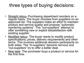 three types of buying decisions:
• Straight rebuy- Purchasing department reorders on a
regular basis. The buyer chooses from suppliers on an
approved list. The suppliers make an effort to maintain
product and service quality and propose “automatic
reordering systems”. The “out-suppliers” attempt to
offer something new or exploit dissatisfaction with
existing supplier.
• Modified rebuy- The buyer wants to modify product
specifications, prices, delivery requirements and other
terms. This involves additional decision participants on
both sides. The “in-suppliers” become nervous and
“out-suppliers” try to offer a better deal.
• New task- The purchaser buys a product or service for
the first time.
 
