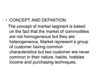 • CONCEPT AND DEFINITION
The concept of market segment is based
on the fact that the market of commodities
are not homogeneous but they are
heterogeneous. Market represent a group
of customer having common
characteristics but two customer are never
common in their nature, habits, hobbies
income and purchasing techniques.
 