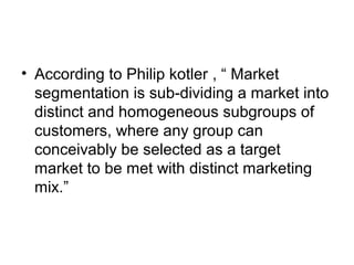 • According to Philip kotler , “ Market
segmentation is sub-dividing a market into
distinct and homogeneous subgroups of
customers, where any group can
conceivably be selected as a target
market to be met with distinct marketing
mix.”
 