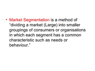 • Market Segmentation is a method of
“dividing a market (Large) into smaller
groupings of consumers or organisations
in which each segment has a common
characteristic such as needs or
behaviour.”
 