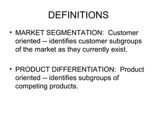 DEFINITIONS
• MARKET SEGMENTATION: Customer
oriented -- identifies customer subgroups
of the market as they currently exist.
• PRODUCT DIFFERENTIATION: Product
oriented -- identifies subgroups of
competing products.
 