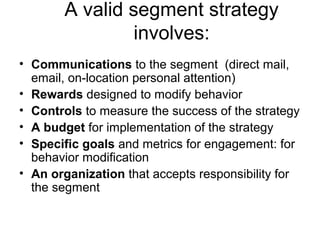 A valid segment strategy
involves:
• Communications to the segment (direct mail,
email, on-location personal attention)
• Rewards designed to modify behavior
• Controls to measure the success of the strategy
• A budget for implementation of the strategy
• Specific goals and metrics for engagement: for
behavior modification
• An organization that accepts responsibility for
the segment
 