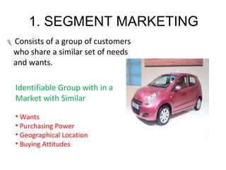 1. SEGMENT MARKETING
Consists of a group of customers
who share a similar set of needs
and wants.
Identifiable Group with in a
Market with Similar
• Wants
• Purchasing Power
• Geographical Location
• Buying Attitudes
 