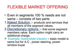 FLEXIBLE MARKET OFFERING
• Even in segments 100 % needs are not
same – consists of two parts
1.Naked Solution :- products and services that
all members of the segment values.
2.Discretionary options :- that some segment
members value. Each option might carry an
additional charge.
 Example: Automobile industry – basic model is
same but for A.C , power steering, power
window buyer
 