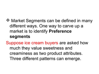  Market Segments can be defined in many
different ways. One way to carve up a
market is to identify Preference
segments
Suppose ice cream buyers are asked how
much they value sweetness and
creaminess as two product attributes.
Three different patterns can emerge.
 