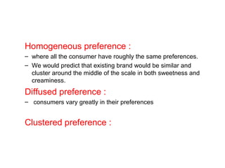 Homogeneous preference :
– where all the consumer have roughly the same preferences.
– We would predict that existing brand would be similar and
cluster around the middle of the scale in both sweetness and
creaminess.
Diffused preference :
– consumers vary greatly in their preferences
Clustered preference :
 