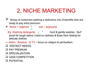 2. NICHE MARKETING
 Group of customers seeking a distinctive mix of benefits who are
ready to pay extra premium.
 Niche = segment sub – segments
Eg. Washing detergents hard & gentle washes . Surf
excel for tough stains ( hard on clothes) & Ezee from Godrej for
delicate clothes.
--- Astha , Sanskar , Q TV – focus on religion & spiritualism.
 DISTINCT NEEDS
 PAY PREMIUM
 SPECIALIZATION
 LESS COMPETITION
 POTENTIAL
 