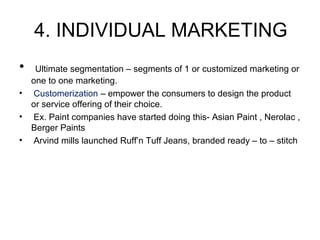 4. INDIVIDUAL MARKETING
• Ultimate segmentation – segments of 1 or customized marketing or
one to one marketing.
• Customerization – empower the consumers to design the product
or service offering of their choice.
• Ex. Paint companies have started doing this- Asian Paint , Nerolac ,
Berger Paints
• Arvind mills launched Ruff’n Tuff Jeans, branded ready – to – stitch
 