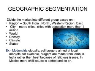 GEOGRAPHIC SEGMENTATION
Divide the market into different group based on :
• Region – South India , North , Western Region, East
• City – metro cities, cities with population more than 1
million
• World
• Density
• Climate
• States
Ex.- Mcdonalds globally, sell burgers aimed at local
markets, for example, burgers are made from lamb in
India rather then beef because of religious issues. In
Mexico more chilli sauce is added and so on.
 