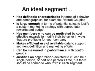 An ideal segment…
• Has definable characteristics in terms of behavior
and demographics: for example, Retired Couples
• Is large enough in terms of potential sales to justify
a custom marketing strategy with appropriate
rewards and budget
• Has members who can be motivated by cost
effective rewards to modify their behavior in ways
that are profitable for your company
• Makes efficient use of available data to support
segment definition and marketing efforts
• Can be measured in performance, with control
groups
• Justifies an organization devoted to it: can be a
single person, or part of a person’s time, but there
should be someone who “owns” each segment.
 