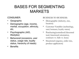 BASES FOR SEGMENTING
MARKETS
CONSUMER:
• Geographic
• Demographic (age, income,
marital, occupation, ethnicity,
etc.
• Psychographic (AIO,
lifestyles)
• Behavioral (occasions, user
status, usage rate, loyalty
status, hierarchy of needs)
• Benefits
BUSINESS TO BUSINESS:
• Demographic (industry, size,
location)
• Customer Variables (technology,
user/nonuser, loyalty status)
• Purchasing(centralized/decentral
ized, functional orientation,
contracts vs. bids vs. lease)
• Situational (urgency, order size,
product application)
 