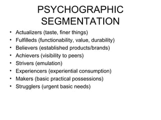 PSYCHOGRAPHIC
SEGMENTATION
• Actualizers (taste, finer things)
• Fulfilleds (functionability, value, durability)
• Believers (established products/brands)
• Achievers (visibility to peers)
• Strivers (emulation)
• Experiencers (experiential consumption)
• Makers (basic practical possessions)
• Strugglers (urgent basic needs)
 
