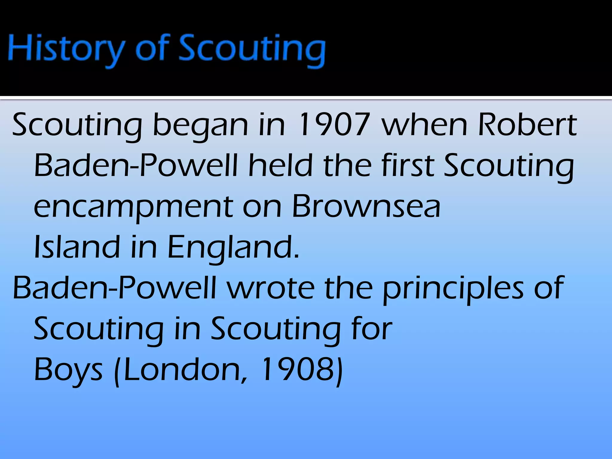 Scouting began in 1907 when Robert
Baden-Powell held the first Scouting
encampment on Brownsea
Island in England.
Baden-Powell wrote the principles of
Scouting in Scouting for
Boys (London, 1908)