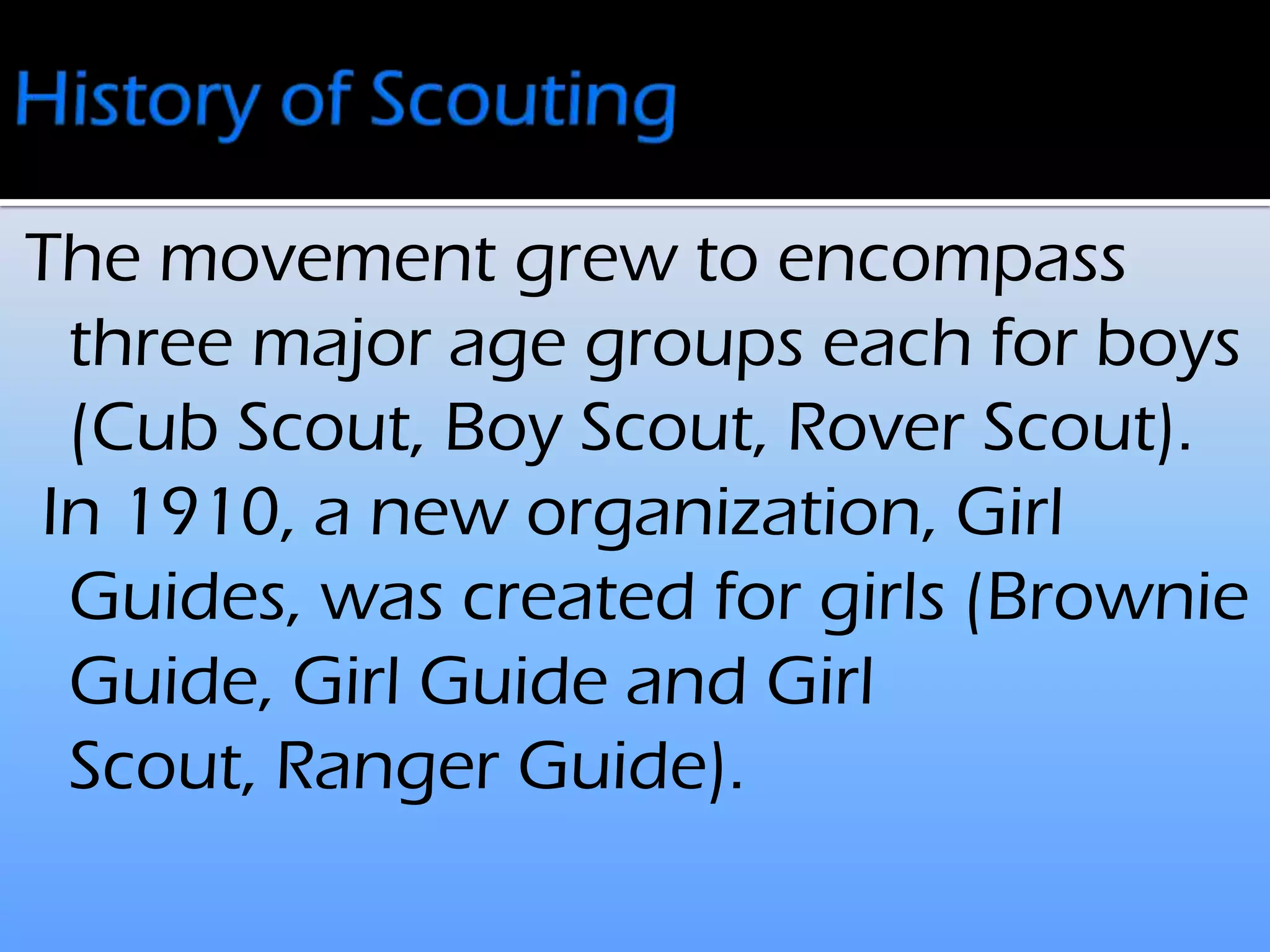 The movement grew to encompass
three major age groups each for boys
(Cub Scout, Boy Scout, Rover Scout).
In 1910, a new organization, Girl
Guides, was created for girls (Brownie
Guide, Girl Guide and Girl
Scout, Ranger Guide).