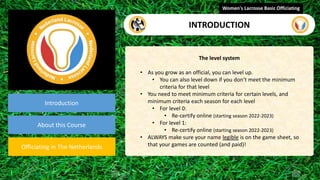 video
Introduction
About this Course
Officiating in The Netherlands
The level system
• As you grow as an official, you can level up.
• You can also level down if you don’t meet the minimum
criteria for that level
• You need to meet minimum criteria for certain levels, and
minimum criteria each season for each level
• For level 0:
• Re-certify online (starting season 2022-2023)
• For level 1:
• Re-certify online (starting season 2022-2023)
• ALWAYS make sure your name legible is on the game sheet, so
that your games are counted (and paid)!
Women's Lacrosse Basic Officiating
INTRODUCTION
 