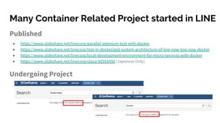 Many Container Related Project started in LINE
Published
● https://www.slideshare.net/linecorp/parallel-selenium-test-with-docker
● https://www.slideshare.net/linecorp/test-in-dockerized-system-architecture-of-line-now-line-now-docker
● https://www.slideshare.net/linecorp/local-development-environment-for-micro-services-with-docker
● https://www.slideshare.net/linecorp/clova-92916456 (Japanese Only)
Undergoing Project
 