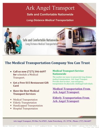 Ark Angel Transport
                          Safe and Comfortable Nationwide
                          Long Distance Medical Transportation




  The Medical Transportation Company You Can Trust

       • Call us now (727) 346-6697                     Medical Transport Service
         for schedule a Medical                         Nationwide
         Transport.                                     The number one name in nationwide long distance
                                                        medical transportation. Ark Angel Transport
                                                        Provides door-to-door , non-emergency
       • Get a Free $15 Restaurant Gift                 transportation for physically challenged individuals.
         Card
                                                        Medical Transportation From
       • Have the Best Medical
                                                        Ark Angel Transport
         Transport Services
                                                        Elderly Transportation From
          Medical Transportation
          Elderly Transportation
                                                        Ark Angel Transport
          Handicapped Transportation
          Hospital Transportation



           Ark Angel Transport, PO Box No 67032 , Saint Petersburg , FL 33736 , Phone: (727) 346-6697

Enter Contact Information Here | 1127 Lombard Blvd.       San Francisco, CA 59802 | phone 555.555.5555 |
 