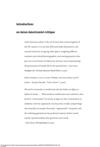 introduction:
on Asian Americanist critique
Asian American culture is the site of more than critical negation of
the U.S. nation; it is a site that shifts and marks alternatives to the
national terrain by occupying other spaces, imagining di√erent
narratives and critical historiographies, and enacting practices that
give rise to new forms of subjectivity and new ways of questioning
the government of human life by the national state.—Lisa Lowe,
Immigrant Acts: On Asian American Cultural Politics (1996)
Justice remains, is yet, to come. Perhaps, one must always say for
justice.—Jacques Derrida, ‘‘Force of Law’’ (1992)
We need to remember as intellectuals that the battles we ﬁght are
battles of words. . . . What academic intellectuals must confront is thus
not their ‘‘victimization’’ by society at large (or their victimization-in-
solidarity-with-the-oppressed), but the power, wealth, and privilege
that ironically accumulate from their ‘‘oppositional’’ viewpoint, and
the widening gap between the professed contents of their words
and the upward mobility they gain from such words.
—Rey Chow, Writing Diaspora (1993)
Downloaded from https://read.dukeupress.edu/books/chapter-pdf/609813/9780822384427-001.pdf
by guest
 