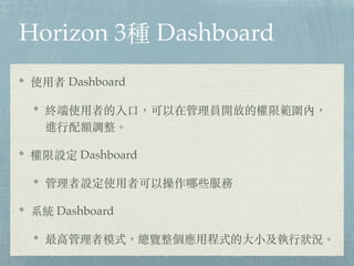 Horizon 3種 Dashboard
使⽤者 Dashboard
終端使⽤者的入⼜，可以在管理員開放的權限範圍內，
進⾏配額調整。
權限設定 Dashboard
管理者設定使⽤者可以操作哪些服務
系統 Dashboard
最⾼管理者模式，總覽整個應⽤程式的⼤⼩及執⾏狀況。
 