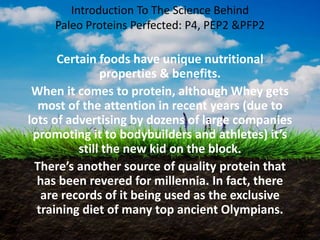 Introduction To The Science Behind 
Paleo Proteins Perfected: P4, PEP2 &PFP2 
Certain foods have unique nutritional 
properties & benefits. 
When it comes to protein, although Whey gets 
most of the attention in recent years (due to 
lots of advertising by dozens of large companies 
promoting it to bodybuilders and athletes) it’s 
still the new kid on the block. 
There’s another source of quality protein that 
has been revered for millennia. In fact, there 
are records of it being used as the exclusive 
training diet of many top ancient Olympians. 
 