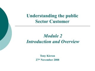 Understanding the public Sector Customer Tony Kieran 27 th  November 2008 Module 2 Introduction and Overview 
