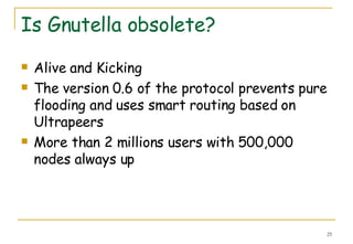 Is Gnutella obsolete? Alive and Kicking The version 0.6 of the protocol prevents pure flooding and uses smart routing based on Ultrapeers More than 2 millions users with 500,000 nodes always up 