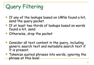 Query Filtering If any of the lookups based on URNs found a hit, send the query packet  If at least two thirds of lookups based on words found a hit, send  Otherwise, drop the packet  Consider all text content in the query, including generic search text and metadata search text if it is present.  Tokenize quoted phrases into words, ignoring the phrase at this level  