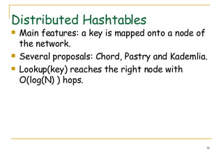 Distributed Hashtables Main features: a key is mapped onto a node of the network. Several proposals: Chord, Pastry and Kademlia.  Lookup(key) reaches the right node with O(log(N) ) hops.  