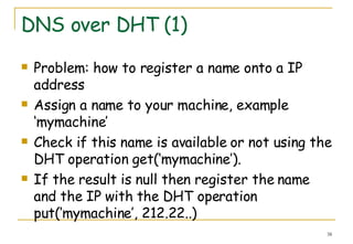 DNS over DHT (1) Problem: how to register a name onto a IP address Assign a name to your machine, example ‘mymachine’ Check if this name is available or not using the DHT operation get(‘mymachine’).  If the result is null then register the name and the IP with the DHT operation put(‘mymachine’, 212.22..) 