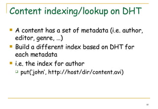 Content indexing/lookup on DHT A content has a set of metadata (i.e. author, editor, genre, …) Build a different index based on DHT for each metadata i.e. the index for author  put(‘john’, http://host/dir/content.avi) 