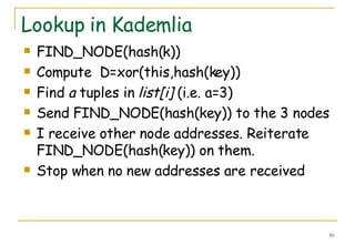 Lookup in Kademlia FIND_NODE(hash(k)) Compute  D=xor(this,hash(key)) Find  a  tuples in  list[i]  (i.e. a=3) Send FIND_NODE(hash(key)) to the 3 nodes I receive other node addresses. Reiterate FIND_NODE(hash(key)) on them. Stop when no new addresses are received 